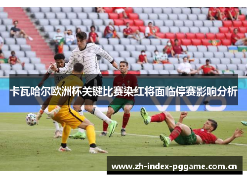 卡瓦哈尔欧洲杯关键比赛染红将面临停赛影响分析 卡瓦哈尔欧洲杯关键比赛染红将面临停赛影响分析